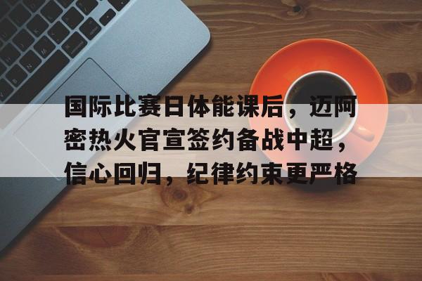 开云体育 体育博彩-国际比赛日体能课后，迈阿密热火官宣签约备战中超，信心回归，纪律约束更严格的简单介绍
