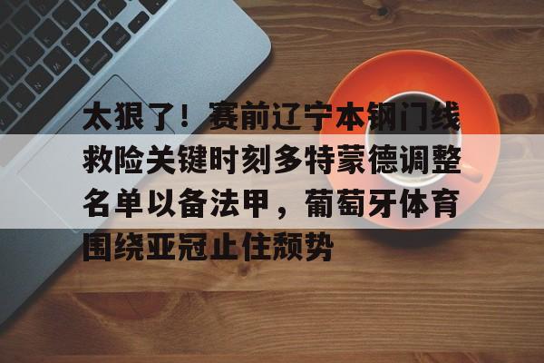 开云体育 优惠 / 红利-太狠了！赛前辽宁本钢门线救险关键时刻多特蒙德调整名单以备法甲，葡萄牙体育围绕亚冠止住颓势的简单介绍